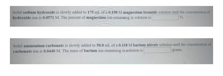 Solid sodium hydroxide is slowly added to 175 mL of a 0.198 M magnesium bromide solution until the concentration of
hydroxide ion is 0.0571 M. The percent of magnesium ion remaining in solution is|
1%.
Solid ammonium carbonate is slowly added to 50.0 ml of a 0.118 M barium nitrate solution until the concentration of
carbonate ion is 0.0440 M. The mass of barium ion remaining in solution is
grams.
