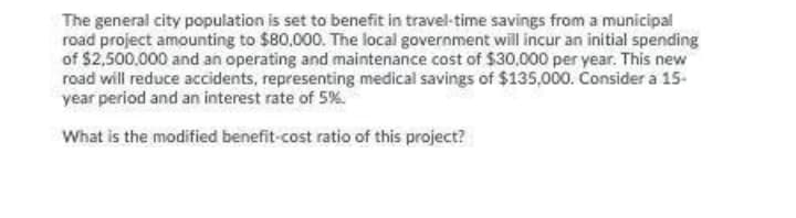The general city population is set to benefit in travel-time savings from a municipal
road project amounting to $80,000. The local government will incur an initial spending
of $2,500,000 and an operating and maintenance cost of $30,000 per year. This new
road will reduce accidents, representing medical savings of $135,000. Consider a 15-
year period and an interest rate of 5%.
What is the modified benefit-cost ratio of this project?
