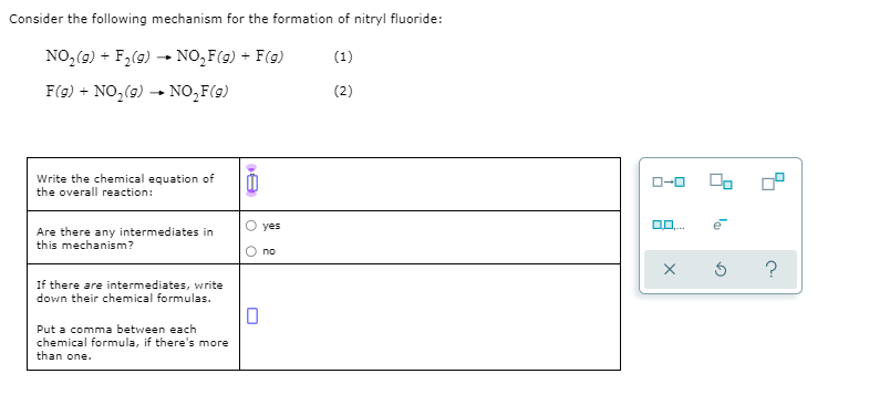 Consider the following mechanism for the formation of nitryl fluoride:
NO,(9) + F2(9) - NO,F(g) + F(g)
(1)
F(g) + NO,(9)
NO,F(g)
(2)
Write the chemical equation of
the overall reaction:
yes
Are there any intermediates in
this mechanism?
no
?
If there are intermediates, write
down their chemical formulas.
Put a comma between each
chemical formula, if there's more
than one.
