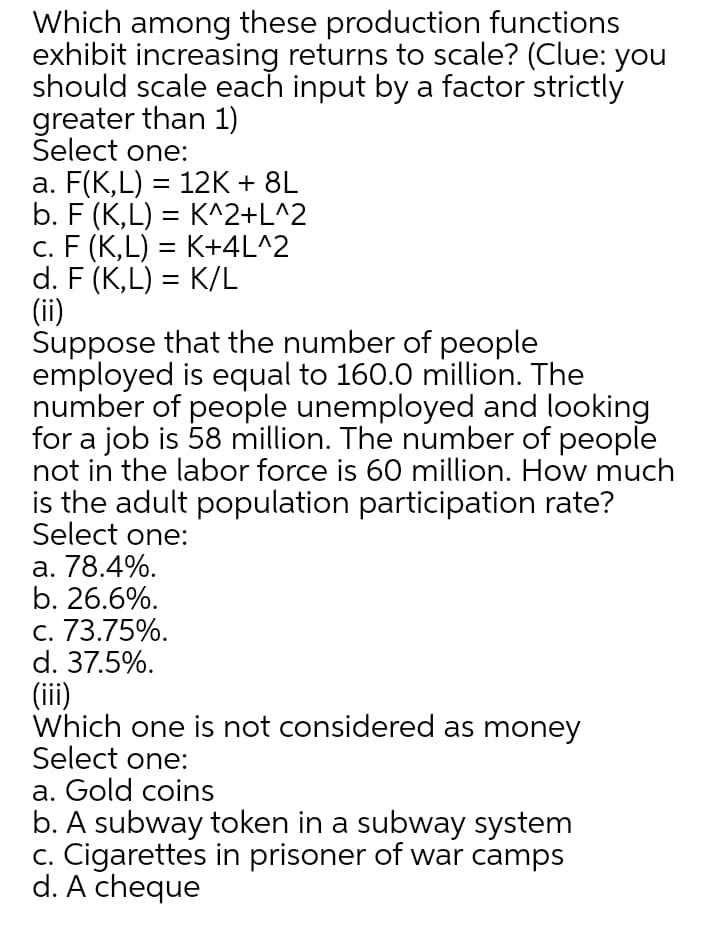 Which among these production functions
exhibit increasing returns to scale? (Clue: you
should scale each input by a factor strictly
greater than 1)
Select one:
a. F(K,L) = 12K + 8L
b. F (K,L) = K^2+L^2
c. F (K,L) = K+4L^2
d. F (K,L) = K/L
(ii)
Suppose that the number of people
employed is equal to 160.0 million. The
number of people unemployed and looking
for a job is 58 million. The number of people
not in the labor force is 60 million. How much
is the adult population participation rate?
Select one:
a. 78.4%.
b. 26.6%.
c. 73.75%.
d. 37.5%.
(iii)
Which one is not considered as money
Select one:
a. Gold coins
b. A subway token in a subway system
c. Cigarettes in prisoner of war camps
d. A cheque
%3D
