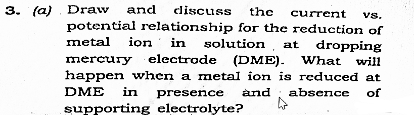 3. (a) Draw and discuss the current VS.
potential relationship for the reduction of
metal ion in solution at dropping
mercury electrode (DME). What will
happen when a metal ion is reduced at
DME in presence and absence of
supporting electrolyte?
h