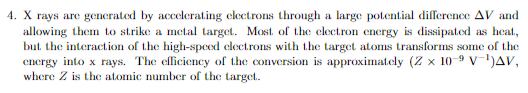 4. X rays are generated by accelerating electrons through a large potential difference AV and
allowing them to strike a metal target. Most of the electron energy is dissipated as heat,
but the interaction of the high-speed electrons with the target atoms transforms some of the
energy into x rays. The efficiency of the conversion is approximately (Z x 10-9 V-¹)AV,
where Z is the atomic number of the target.