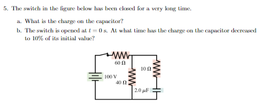 5. The switch in the figure below has been closed for a very long time.
a. What is the charge on the capacitor?
b. The switch is opened at t=0 s. At what time has the charge on the capacitor decreased
to 10% of its initial value?
600
100 V
40 0
100
2.0 μF