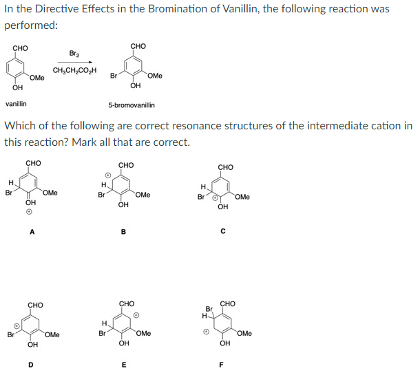 In the Directive Effects in the Bromination of Vanillin, the following reaction was
performed:
сно
сно
Br2
CH,CH,CO,H
Br
OMe
OMe
OH
OH
vanillin
5-bromovanillin
Which of the following are correct resonance structures of the intermediate cation in
this reaction? Mark all that are correct.
CHO
сно
CHO
H.
H.
Н.
Br
OMe
Br
OMe
Br
OMe
ÖH
OH
OH
B
CHO
CHO
Br
H-
CHO
H.
Br
OMe
Br
OMe
OMe
OH
OH
OH
D
E
