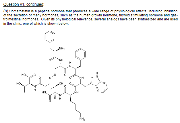 Question #1, continued:
(b) Somatostatin is a peptide hormone that produces a wide range of physiological effects, including inhibition
of the secretion of many hormones, such as the human growth hormone, thyroid stimulating hormone and gas-
trointestinal hormones. Given its physiological relevance, several analogs have been synthesized and are used
in the clinic, one of which is shown below.
HO
HO.
H
HN
NH₂
NH
OH
H
N.
NH
NH
ŃH₂