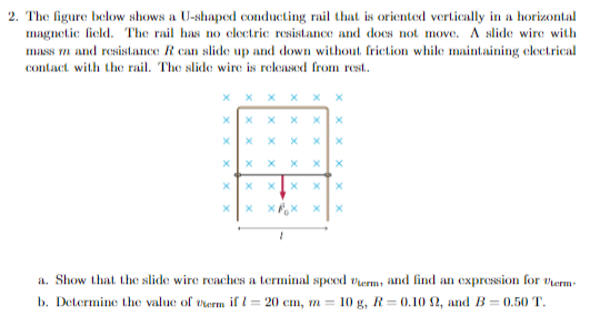 2. The figure below shows a U-shaped conducting rail that is oriented vertically in a horizontal
magnetic field. The rail has no electric resistance and does not move. A slide wire with
mass m and resistance R can slide up and down without friction while maintaining electrical
contact with the rail. The slide wire is released from rest..
X
X
X
X X XX
x
Xx
x
X
x
X
X X
X
X
X X X
X
xx
x
a. Show that the slide wire reaches a terminal speed Verm, and find an expression for Verm
b. Determine the value of verm if I = 20 cm, m=
10 g, R=0.10 2, and B=0.50 T.