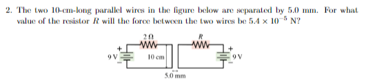 2. The two 10-cm-long parallel wires in the figure below are separated by 5.0 mm. For what
value of the resistor R will the force between the two wires be 5.4 x 10-5 N?
9V
20
ww
10 cm
5.0 mm