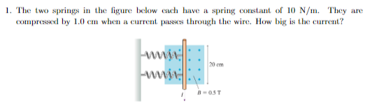 1. The two springs in the figure below each have a spring constant of 10 N/m. They are
compressed by 1.0 cm when a current passes through the wire. How big is the current?
ww
20 cm
B-05T