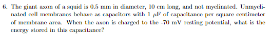 6. The giant axon of a squid is 0.5 mm in diameter, 10 cm long, and not myelinated. Unmycli-
nated cell membranes behave as capacitors with 1 μF of capacitance per square centimeter
of membrane area. When the axon is charged to the -70 mV resting potential, what is the
energy stored in this capacitance?