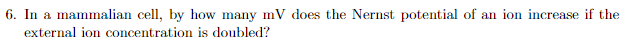 6. In a mammalian cell, by how many mV does the Nernst potential of an ion increase if the
external ion concentration is doubled?