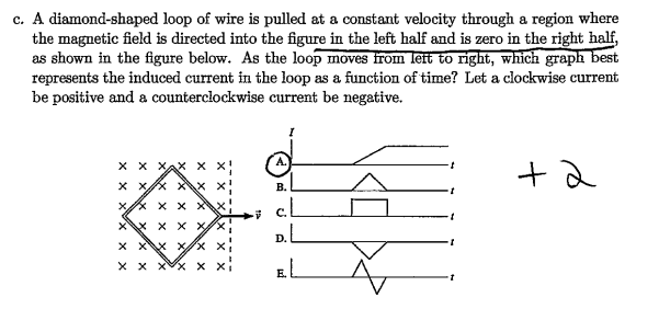 c. A diamond-shaped loop of wire is pulled at a constant velocity through a region where
the magnetic field is directed into the figure in the left half and is zero in the right half,
as shown in the figure below. As the loop moves from left to right, which graph best
represents the induced current in the loop as a function of time? Let a clockwise current
be positive and a counterclockwise current be negative.
X X X
x xx xx x
xx xx
x\X X X х/х
x x\\x x/x x
xx xx x
B.
c.L
D. L
EL
+2