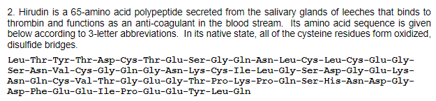 2. Hirudin is a 65-amino acid polypeptide secreted from the salivary glands of leeches that binds to
thrombin and functions as an anti-coagulant in the blood stream. Its amino acid sequence is given
below according to 3-letter abbreviations. In its native state, all of the cysteine residues form oxidized,
disulfide bridges.
Leu-Thr-Tyr-Thr-Asp-Cys-Thr-Glu-Ser-Gly-Gln-Asn-Leu-Cys-Leu-Cys-Glu-Gly-
Ser-Asn-Val-Cys-Gly-Gln-Gly-Asn-Lys-Cys-Ile-Leu-Gly-Ser-Asp-Gly-Glu-Lys-
Asn-Gln-Cys-Val-Thr-Gly-Glu-Gly-Thr-Pro-Lys-Pro-Gln-Ser-His-Asn-Asp-Gly-
Asp-Phe-Glu-Glu-Ile-Pro-Glu-Glu-Tyr-Leu-Gln