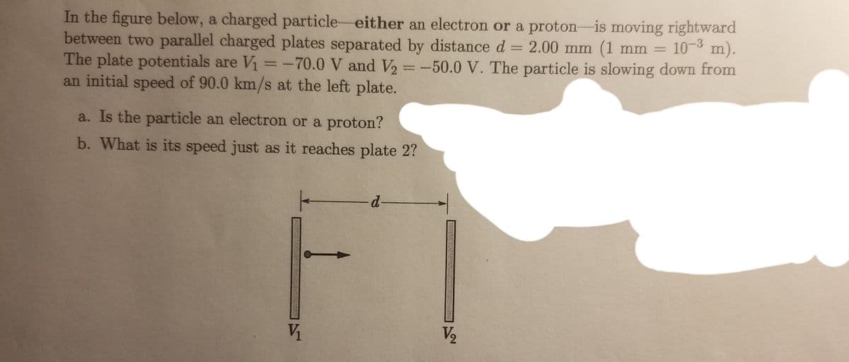 In the figure below, a charged particle either an electron or a proton-is moving rightward
between two parallel charged plates separated by distance d = 2.00 mm (1 mm = 10-3 m).
The plate potentials are V₁ = -70.0 V and V₂ = -50.0 V. The particle is slowing down from
an initial speed of 90.0 km/s at the left plate.
a. Is the particle an electron or a proton?
b. What is its speed just as it reaches plate 2?
V₁
-d-
V/₂