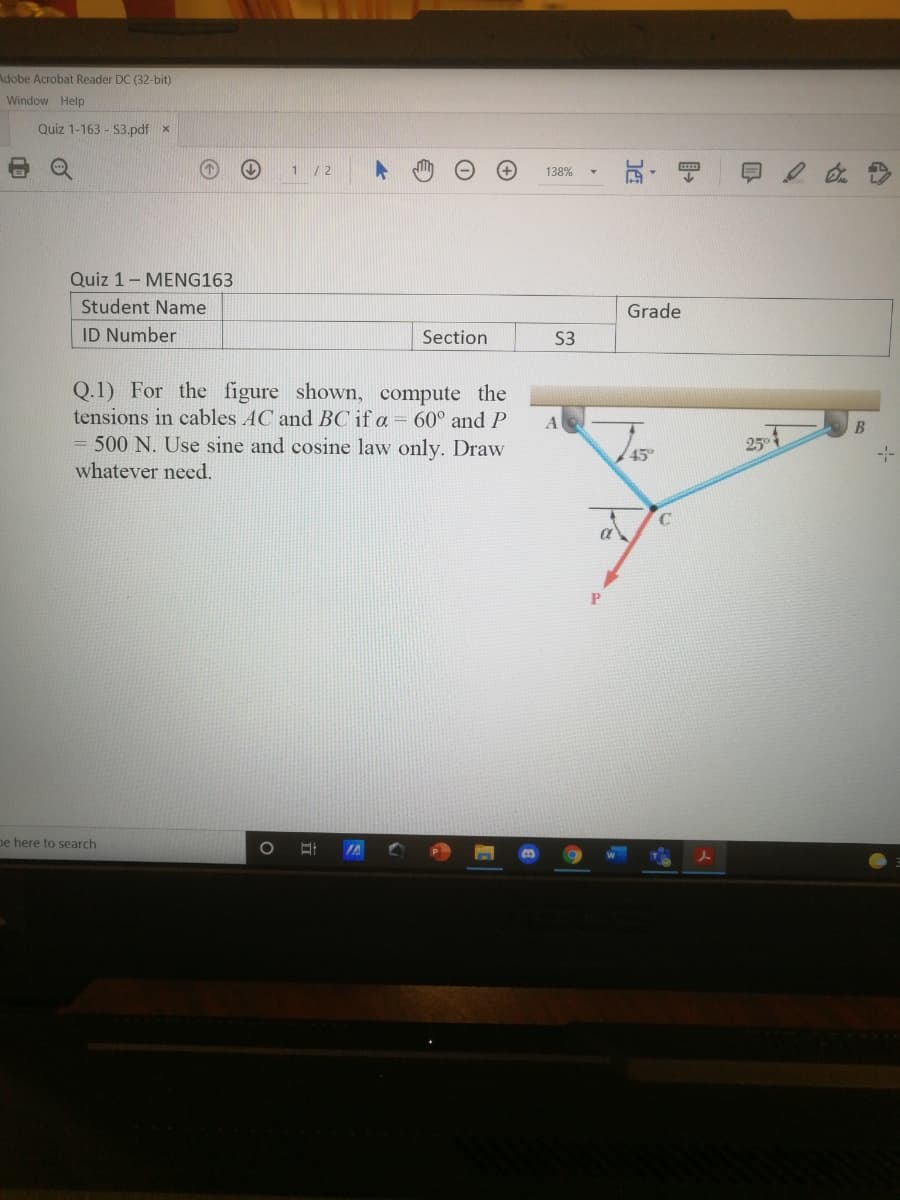 Adobe Acrobat Reader DC (32-bit)
Window Help
Quiz 1-163 - S3.pdf x
1 /2
138%
Quiz 1- MENG163
Student Name
Grade
ID Number
Section
S3
Q.1) For the figure shown, compute the
tensions in cables AC and BC if a = 60° and P
= 500 N. Use sine and cosine law only. Draw
whatever need.
B
25
45
pe here to search
IA
