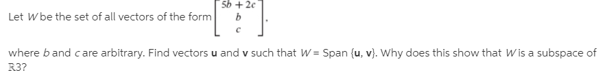 5b + 2c
Let W be the set of all vectors of the form
where band c are arbitrary. Find vectors u and v such that W = Span {u, v}. Why does this show that Wis a subspace of
R3?
