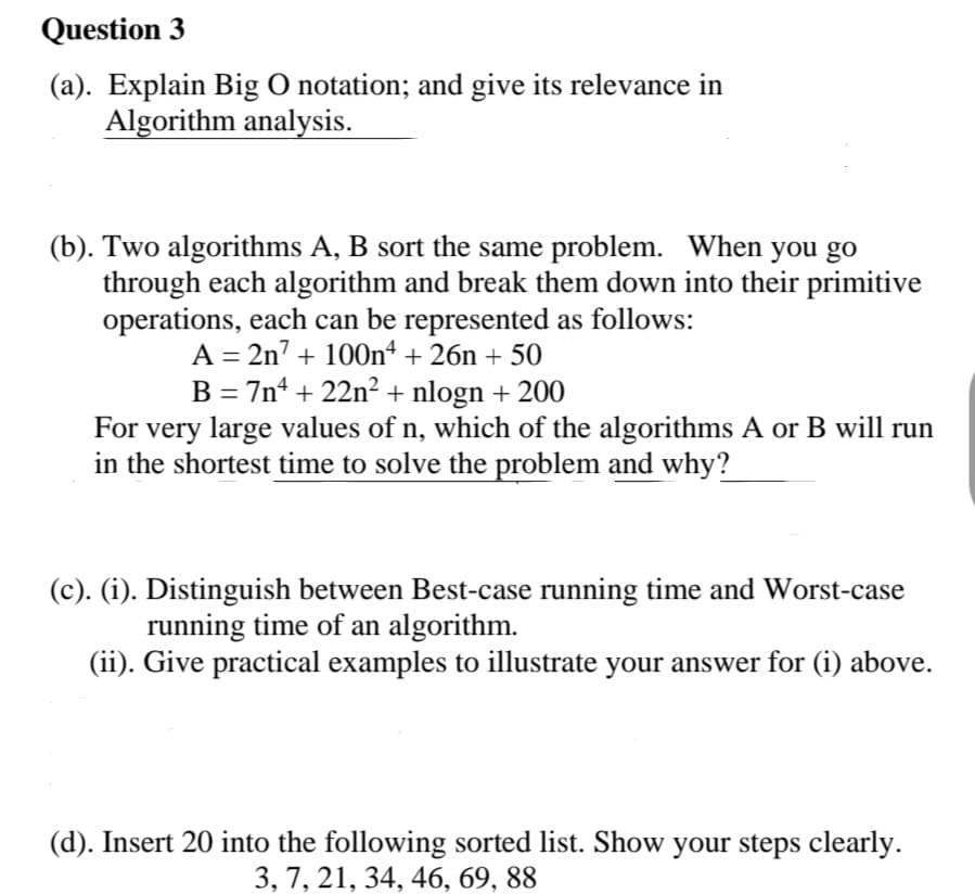 Question 3
(a). Explain Big O notation; and give its relevance in
Algorithm analysis.
(b). Two algorithms A, B sort the same problem. When you go
through each algorithm and break them down into their primitive
operations, each can be represented as follows:
A = 2n7 + 100n“ + 26n + 50
B = 7n4 + 22n² + nlogn + 200
For very large values of n, which of the algorithms A or B will run
in the shortest time to solve the problem and why?
(c). (i). Distinguish between Best-case running time and Worst-case
running time of an algorithm.
(ii). Give practical examples to illustrate your answer for (i) above.
(d). Insert 20 into the following sorted list. Show your steps clearly.
3, 7, 21, 34, 46, 69, 88
