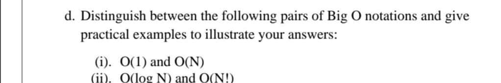 d. Distinguish between the following pairs of Big O notations and give
practical examples to illustrate your answers:
(i). O(1) and O(N)
(ii), O(log N) and O(N!)
