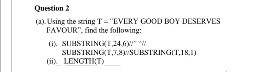 Question 2
(a). Using the string T = “EVERY GOOD BOY DESERVES
FAVOUR", find the following:
(i). SUBSTRING(T,24,6)//" “I/
SUBSTRING(T,7,8)//SUBSTRING(T,18,1)
(ii). LENGTH(T).
