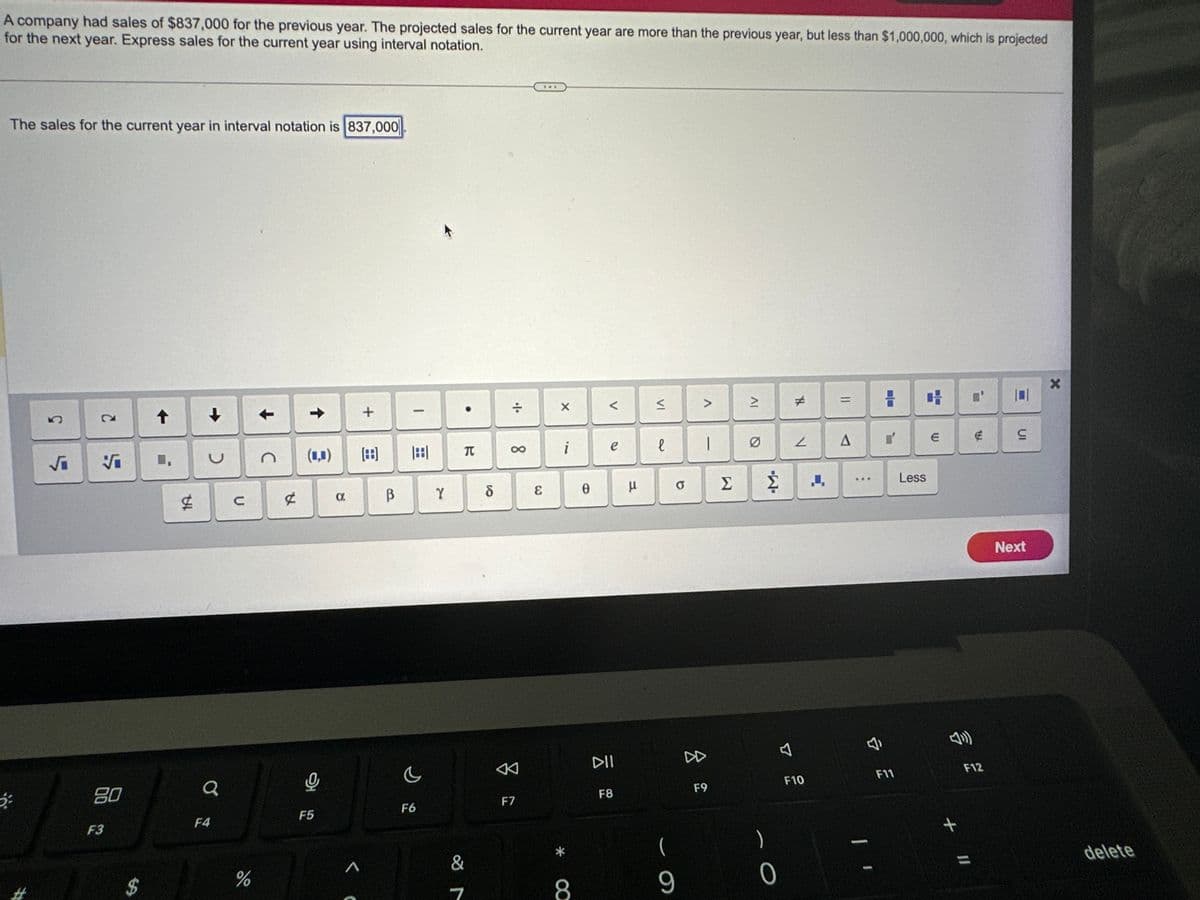 A company had sales of $837,000 for the previous year. The projected sales for the current year are more than the previous year, but less than $1,000,000, which is projected
for the next year. Express sales for the current year using interval notation.
The sales for the current year in interval notation is 837,000
5
√₁ Vi
80
F3
$
➡>
1A
↓
>
Q
F4
с
%
С
A
↑
(0,0)
해
F5
a
+
([88]
A
В
1
F6
Y
T
&
7
8
÷
8
F7
&
X
i
*
8
0
V
e
DII
F8
μ
VI
е
9
>
8
1
F9
Σ
IV
#
)
0
V
Ź ↓
F10
=
A
I
H H
l'
F11
Less
E
+
€
F12
11
S
Next
Xx
delete