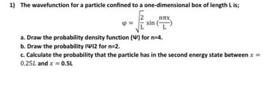 1) The wavefunction for a particle confined to a one-dimensional box of length L is;
√2.²
sin
ΠΠΧ.
a. Draw the probability density function () for n=4.
b. Draw the probability 1W12 for n=2.
c. Calculate the probability that the particle has in the second energy state between x =
0.25L and x = 0.5L