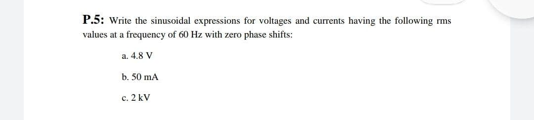 P.5: Write the sinusoidal expressions for voltages and currents having the following rms
values at a frequency of 60 Hz with zero phase shifts:
a. 4.8 V
b. 50 mA
c. 2 kV