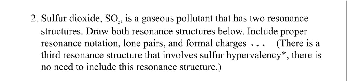 2. Sulfur dioxide, SO,, is a gaseous pollutant that has two resonance
structures. Draw both resonance structures below. Include proper
resonance notation, lone pairs, and formal charges ... (There is a
third resonance structure that involves sulfur hypervalency*, there is
no need to include this resonance structure.)
