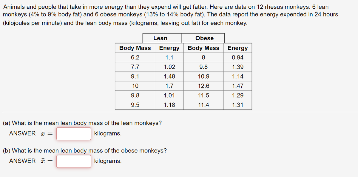 Animals and people that take in more energy than they expend will get fatter. Here are data on 12 rhesus monkeys: 6 lean
monkeys (4% to 9% body fat) and 6 obese monkeys (13% to 14% body fat). The data report the energy expended in 24 hours
(kilojoules per minute) and the lean body mass (kilograms, leaving out fat) for each monkey.
Lean
Obese
Body Mass
Energy
Body Mass
Energy
6.2
1.1
8
0.94
7.7
1.02
9.8
1.39
9.1
1.48
10.9
1.14
10
1.7
12.6
1.47
9.8
1.01
11.5
1.29
9.5
1.18
11.4
1.31
(a) What is the mean lean body mass of the lean monkeys?
ANSWER x =
kilograms.
(b) What is the mean lean body mass of the obese monkeys?
ANSWER x =
kilograms.
