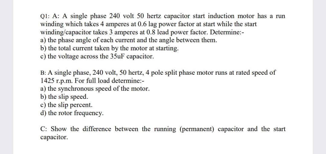 Q1: A: A single phase 240 volt 50 hertz capacitor start induction motor has a run
winding which takes 4 amperes at 0.6 lag power factor at start while the start
winding/capacitor takes 3 amperes at 0.8 lead power factor. Determine:-
a) the phase angle of each current and the angle between them.
b) the total current taken by the motor at starting.
c) the voltage across the 35uF capacitor.
B: A single phase, 240 volt, 50 hertz, 4 pole split phase motor runs at rated speed of
1425 r.p.m. For full load determine:-
a) the synchronous speed of the motor.
b) the slip speed.
c) the slip percent.
d) the rotor frequency.
C: Show the difference between the running (permanent) capacitor and the start
сараcitor.
