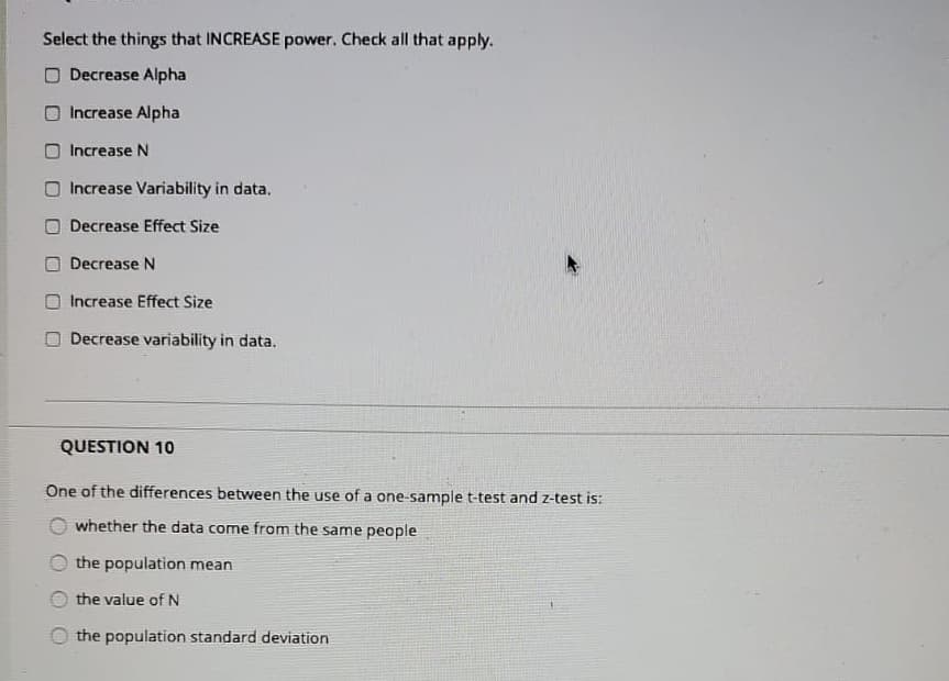 Select the things that INCREASE power. Check all that apply.
O Decrease Alpha
Increase Alpha
O Increase N
Increase Variability in data.
Decrease Effect Size
O Decrease N
Increase Effect Size
Decrease variability in data.
