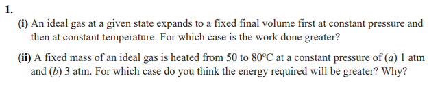 1.
(i) An ideal gas at a given state expands to a fixed final volume first at constant pressure and
then at constant temperature. For which case is the work done greater?
(ii) A fixed mass of an ideal gas is heated from 50 to 80°C at a constant pressure of (a) 1 atm
and (b) 3 atm. For which case do you think the energy required will be greater? Why?
