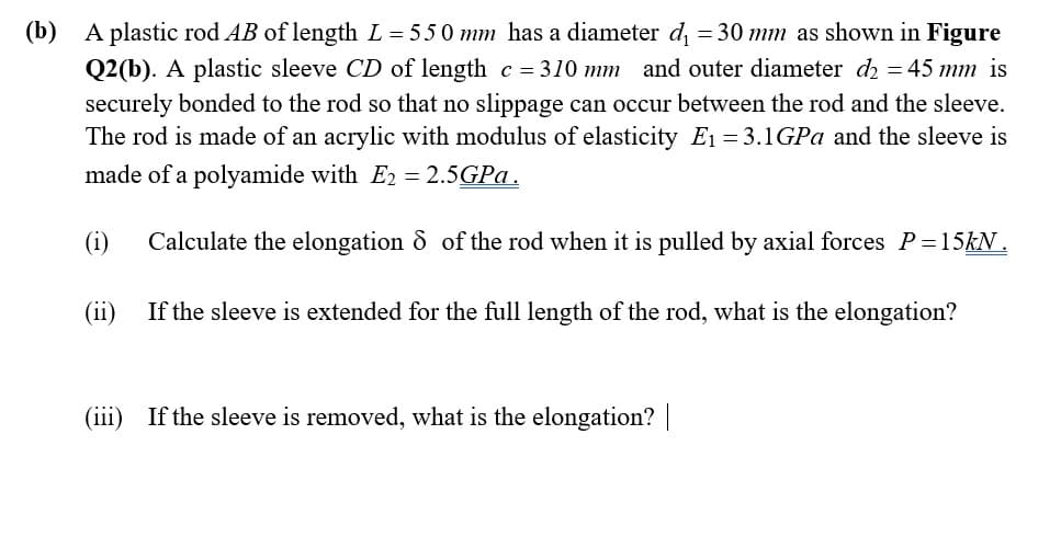 (b) A plastic rod AB of length L = 550 mm has a diameter d = 30 mm as shown in Figure
Q2(b). A plastic sleeve CD of length c = 310 mm and outer diameter d = 45 mm is
securely bonded to the rod so that no slippage can occur between the rod and the sleeve.
The rod is made of an acrylic with modulus of elasticity E1 = 3.1GPA and the sleeve is
made of a polyamide with E2 = 2.5GPA.
(i)
Calculate the elongation & of the rod when it is pulled by axial forces P=15KN.
(ii)
If the sleeve is extended for the full length of the rod, what is the elongation?
(iii) If the sleeve is removed, what is the elongation? |
