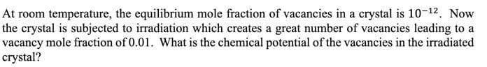 At room temperature, the equilibrium mole fraction of vacancies in a crystal is 10-12. Now
the crystal is subjected to irradiation which creates a great number of vacancies leading to a
vacancy mole fraction of 0.01. What is the chemical potential of the vacancies in the irradiated
crystal?
