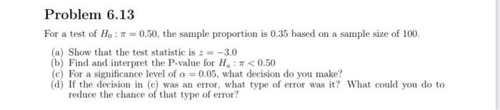 Problem 6.13
For a test of Ho : n = 0.50, the sample proportion is 0.35 based on a sample size of 100.
(a) Show that the test statistic is z = -3.0
(b) Find and interpret the P-value for H:7<0.50
(c) For a significance level of a = 0.05, what decision do you make?
(d) If the decision in (c) was an error, what type of error was it? What could you do to
reduce the chance of that type of error?
