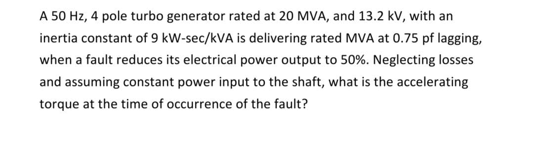 A 50 Hz, 4 pole turbo generator rated at 20 MVA, and 13.2 kV, with an
inertia constant of 9 kW-sec/kVA is delivering rated MVA at 0.75 pf lagging,
when a fault reduces its electrical power output to 50%. Neglecting losses
and assuming constant power input to the shaft, what is the accelerating
torque at the time of occurrence of the fault?
