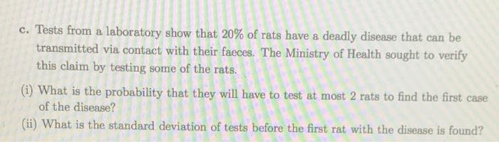 c. Tests from a laboratory show that 20% of rats have a deadly disease that can be
transmitted via contact with their faeces. The Ministry of Health sought to verify
this claim by testing some of the rats.
(i) What is the probability that they will have to test at most 2 rats to find the first case
of the disease?
(ii) What is the standard deviation of tests before the first rat with the disease is found?
