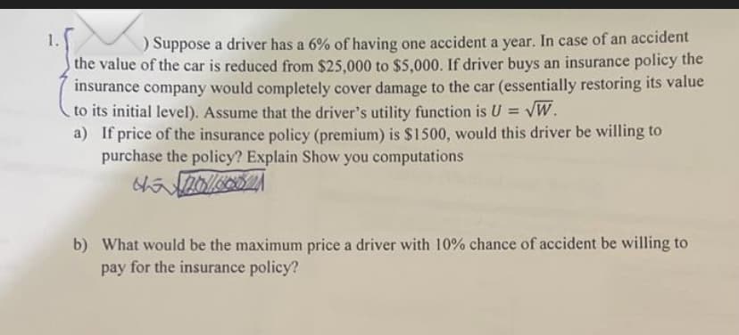 1.
) Suppose a driver has a 6% of having one accident a year. In case of an accident
the value of the car is reduced from $25,000 to $5,000. If driver buys an insurance policy the
insurance company would completely cover damage to the car (essentially restoring its value
to its initial level). Assume that the driver's utility function is U = VW.
a) If price of the insurance policy (premium) is $1500, would this driver be willing to
purchase the policy? Explain Show you computations
b) What would be the maximum price a driver with 10% chance of accident be willing to
pay for the insurance policy?
