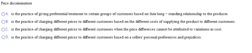 Price discrimination
OA. is the practice of giving preferential treatment to certain groups of customers based on their long - standing relationship to the producer.
OB. is the practice of charging different prices to different customers based on the different costs of supplying the product to different customers.
OC. is the practice of charging different prices to different customers when the price differences cannot be attributed to variations in cost.
OD. is the practice of charging different prices to different customers based on a sellers' personal preferences and prejudices.