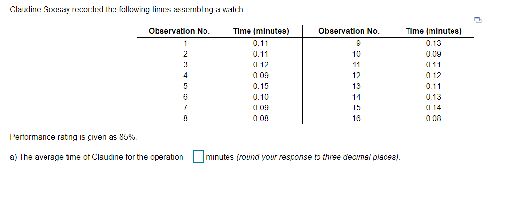 Claudine Soosay recorded the following times assembling a watch:
Observation No.
Time (minutes)
Observation No.
Time (minutes)
1
0.11
9
0.13
0.11
10
0.09
3
0.12
11
0.11
0.09
12
0.12
0.15
13
0.11
0.10
14
0.13
7
0.09
15
0.14
8
0.08
16
0.08
Performance rating is given as 85%.
a) The average time of Claudine for the operation =
minutes (round your response to three decimal places).
