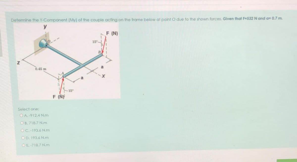 Determine the Y-Component (My) of the couple acting on the frame below at point O due to the shown forces. Given that F=532 N and a= 0.7 m.
y
F (N)
15
B
0.45 m
15°
F (NY
Select one:
O A. -912.4 N.m
OB. 718.7 N.m
OC.-193.6 N.m
OD. 193.6 N.m
OE. -718.7 N.m
