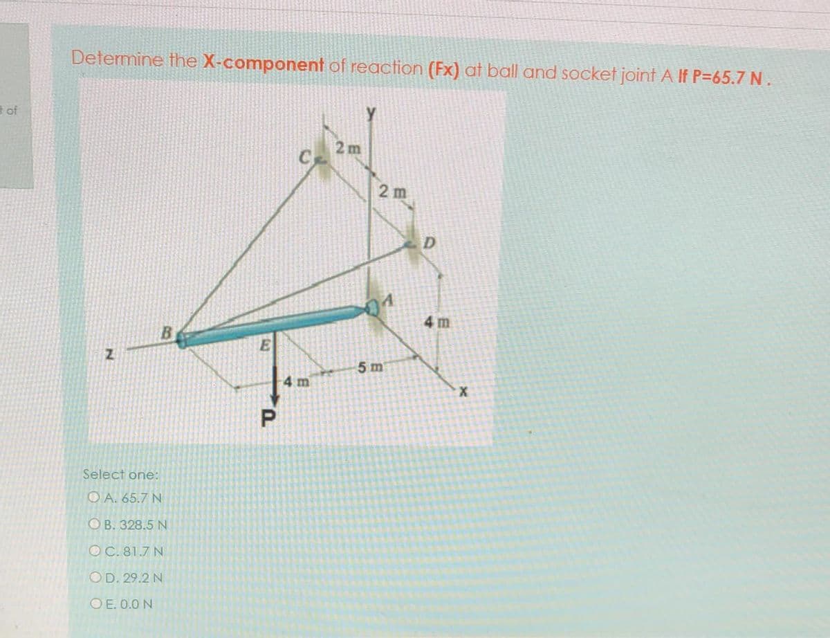 Determine the X-component of reaction (Fx) at ball and socket joint A If P=65.7 N.
t of
2 m
2 m
D
01
4 m
5 m
m
Select one:
O A. 65.7 N
ОВ. 328.5 N
OC. 81.7 N
OD. 29.2 N
O E. 0.0 N
