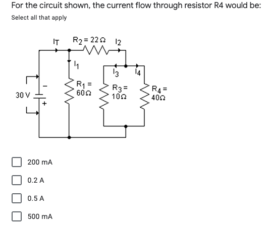 For the circuit shown, the current flow through resistor R4 would be:
Select all that apply
IT
R2 = 222 12
13
14
R1 =
602
R3=
100
R4=
402
30 V
200 mA
0.2 A
0.5 A
500 mA
