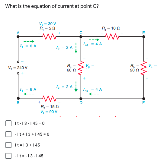 What is the equation of current at point C?
V, = 30 V
R, = 50
R = 10 0
E
|1 = 6 A
I 45 = 4 A
Iz = 2 A
R3
60 0
V3
Rs
20 0
Vs
%3D
V = 240 V
%3D
오+
Iz = 2 A
|4 = 6 A
I45 = 4 A
R = 15 N
V2 = 90 V
It-13-145 = 0
-It+13+145 = 0
It =13+145
-It = -13-1 45
