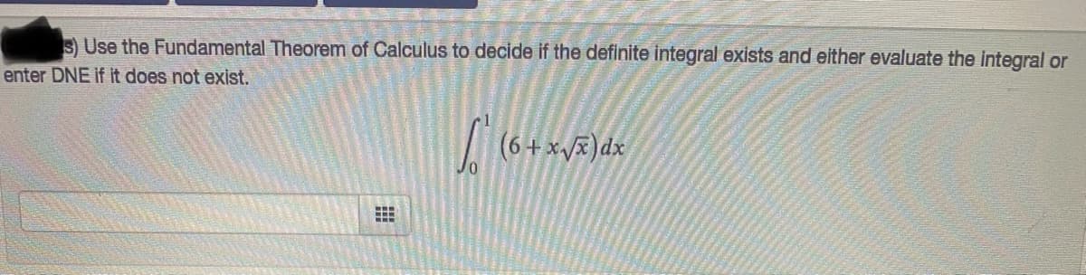 S Use the Fundamental Theorem of Calculus to decide if the definite integral exists and either evaluate the integral or
enter DNE if it does not exist.
