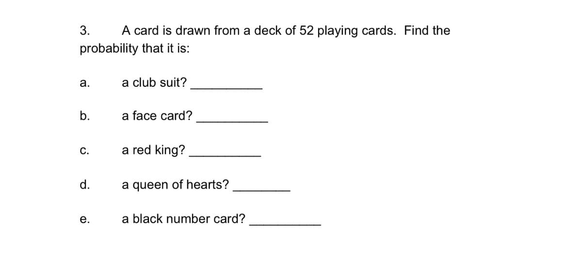 3.
A card is drawn from a deck of 52 playing cards. Find the
probability that it is:
а.
a club suit?
b.
a face card?
С.
a red king?
d.
a queen of hearts?
е.
a black number card?
