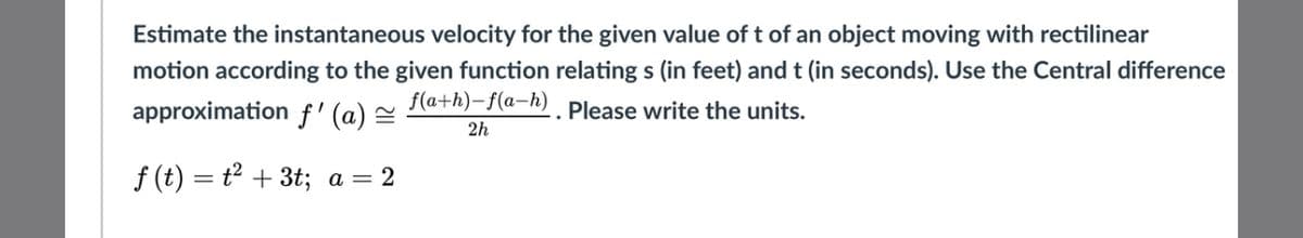 Estimate the instantaneous velocity for the given value of t of an object moving with rectilinear
motion according to the given function relating s (in feet) and t (in seconds). Use the Central difference
f(a+h)-f(a-h). Please write the units.
approximation f' (a) =
2h
f (t) = t + 3t; a = 2
