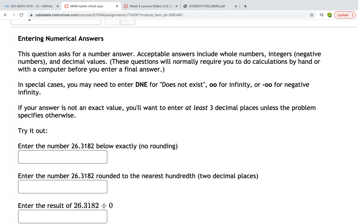 00 S21 MATH 2110 - 13 - Edfinity
MOM sytem check quiz
Week 4 Lecture Slides: CLS 20 X
STEREOTYPES_BERG.pdf
x +
calstatela.instructure.com/courses/57594/assignments/774397?module_item_id=3081461
Update :
Entering Numerical Answers
This question asks for a number answer. Acceptable answers include whole numbers, integers (negative
numbers), and decimal values. (These questions will normally require you to do calculations by hand or
with a computer before you enter a final answer.)
In special cases, you may need to enter DNE for "Does not exist", oo for infinity, or -oo for negative
infinity.
If your answer is not an exact value,
specifies otherwise.
you'll want to enter at least 3 decimal places unless the problem
Try it out:
Enter the number 26.3182 below exactly (no rounding)
Enter the number 26.3182 rounded to the nearest hundredth (two decimal places)
Enter the result of 26.3182÷0
