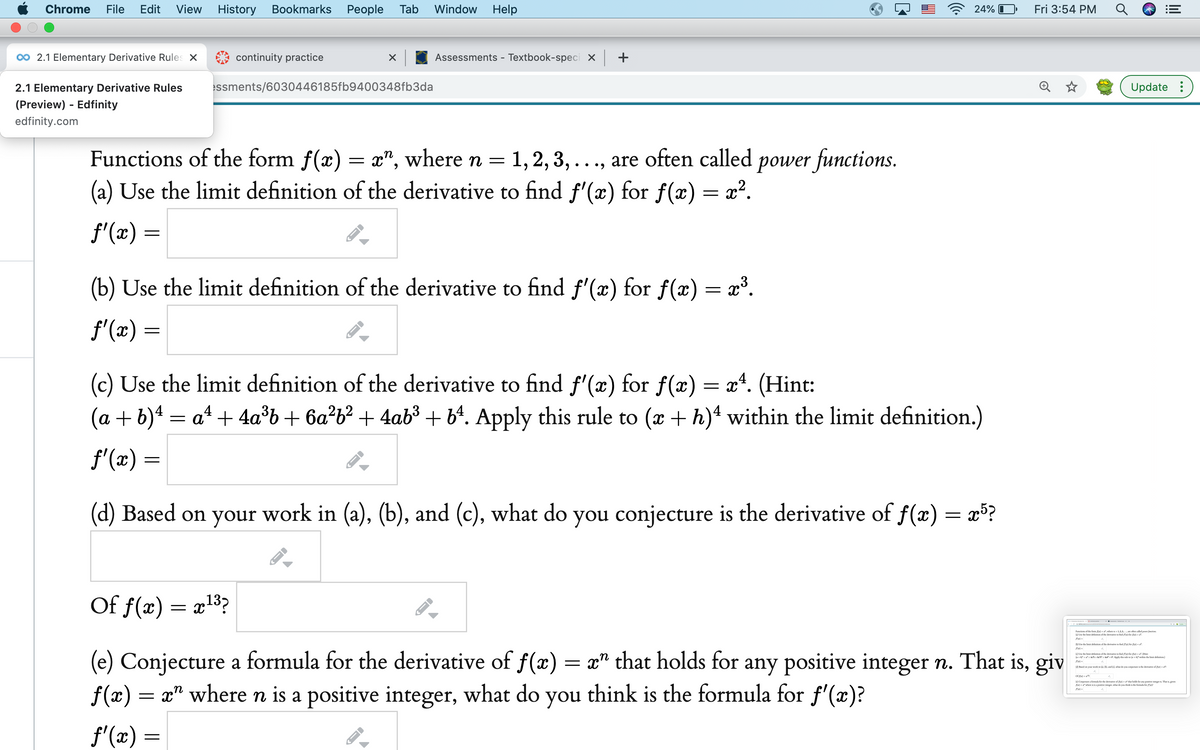 Chrome
File
Edit
View
History
Bookmarks
Реople
Tab
Window
Help
24% I
Fri 3:54 PM
00 2.1 Elementary Derivative Rules X
continuity practice
Assessments - Textbook-speci x +
2.1 Elementary Derivative Rules
ssments/6030446185fb9400348fb3da
Update :
(Preview) - Edfinity
edfinity.com
Functions of the form f(x) = x", where n =
1, 2, 3, ..., are often called power functions.
• •)
(a) Use the limit definition of the derivative to find f'(x) for f(æ) = x?.
f'(x) =
(b) Use the limit definition of the derivative to find f'(x) for f(x) = x³.
f'(x) =
(c) Use the limit definition of the derivative to find f'(æ) for f(x) = x*. (Hi
(a + b)4 = at + 4a°b+ 6a²b² + 4ab³ + b4. Apply this rule to (x + h)4 within the limit definition.)
f'(x) =
(d) Based on your work in (a), (b), and (c), what do you conjecture is the derivative of f(x) = x³?
Of f(x) = a13?
Funcrions of de fom -rlee1,2,1. e ofes called pw fesin
W Le dhe limie deniion of dhe derivatie no fnd fa) for u)-
DUe de lair deinition of dhe derivative o nd e k e)-
(e) Conjecture a formula for the derivative of f(x) = x" that holds for any positive integer n. That is, giv
f(x) = x" where n is a positive integer, what do you think is the formula for f'(x)?
Ue he limit delaiion of de derivaie o fad e ke e)-0ine
(a+ e Aply his leA wahin de l defiion
10 Bed on your work in . , nd , lar do vou conjrore ie devivatie of -
Of e-
el Conjecnureemula fer he derivarive of fa)-dat hold forany posiive ing. That givn
la)-where na poitive ingr, whar de you thinthe formula foe fialt
f'(x) =
