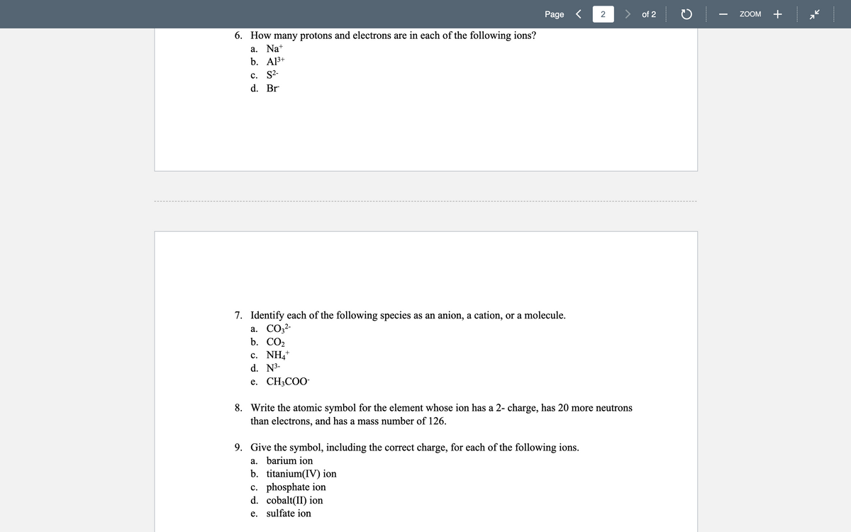 Page <
2
of 2
ZOOM
+
6. How many protons and electrons are in each of the following ions?
a. Nat
b. Al3+
С. S2-
d. Br
7. Identify each of the following species as an anion, a cation, or a molecule.
a. CO;?-
b. СО2
с. NH*
d. N3-
e. CH;COO-
8. Write the atomic symbol for the element whose ion has a 2- charge, has 20 more neutrons
than electrons, and has a mass number of 126.
9. Give the symbol, including the correct charge, for each of the following ions.
a. barium ion
b. titanium(IV) ion
c. phosphate ion
d. cobalt(II) ion
e. sulfate ion
