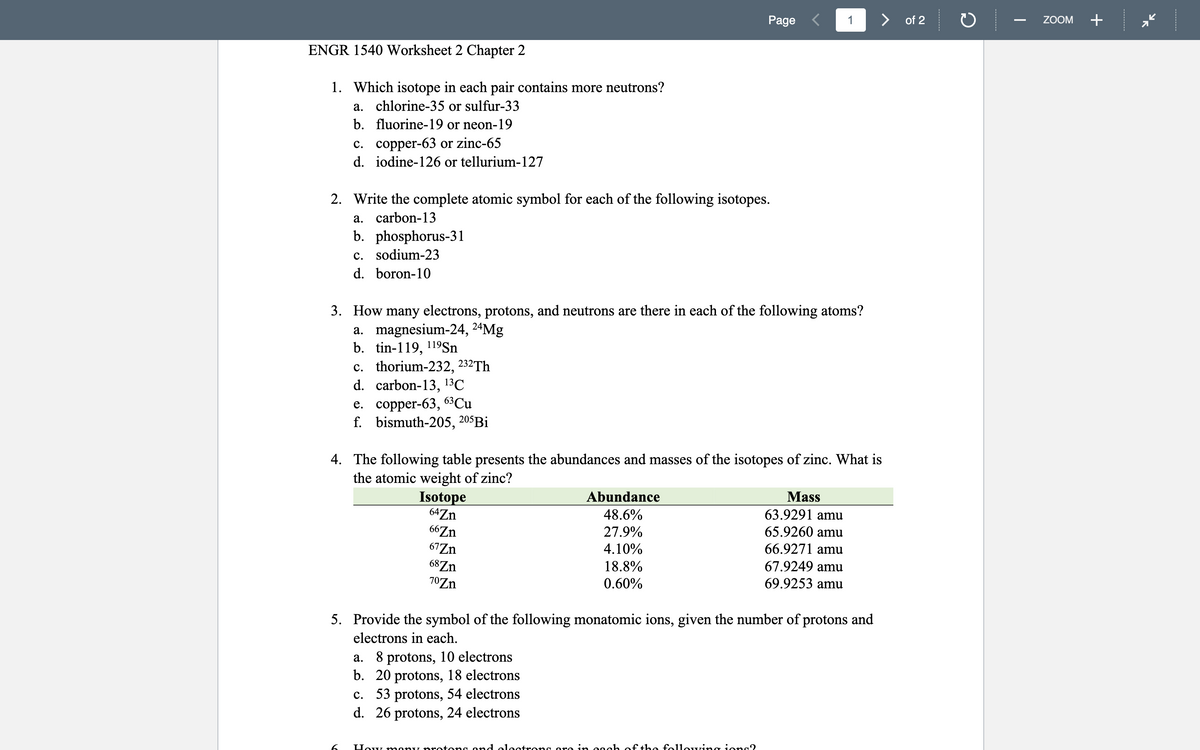 Page <
> of 2
+
ZOOM
ENGR 1540 Worksheet 2 Chapter 2
1. Which isotope in each pair contains more neutrons?
a. chlorine-35 or sulfur-33
b. fluorine-19 or neon-19
с. соррer-63 or zinc-65
d. iodine-126 or tellurium-127
2. Write the complete atomic symbol for each of the following isotopes.
a. carbon-13
b. phosphorus-31
c. sodium-23
d. boron-10
3. How many electrons, protons, and neutrons are there in each of the following atoms?
a. magnesium-24, 24Mg
b. tin-119, 119S.
c. thorium-232, 232Th
d. carbon-13,
13C
e. соррer-63, 63Cu
f. bismuth-205, 205Bİ
4. The following table presents the abundances and masses of the isotopes of zinc. What is
the atomic weight of zinc?
Isotope
64Zn
Abundance
48.6%
Mass
63.9291 amu
66Zn
67Zn
68Zn
27.9%
65.9260 amu
66.9271 amu
67.9249 amu
69.9253 amu
4.10%
18.8%
70Zn
0.60%
5. Provide the symbol of the following monatomic ions, given the number of protons and
electrons in each.
a. 8 protons, 10 electrons
b. 20 protons, 18 electrons
c. 53 protons, 54 electrons
d. 26 protons, 24 electrons
6.
How mony protons ond electrong ore in eoch of the fo1lowing ions?
