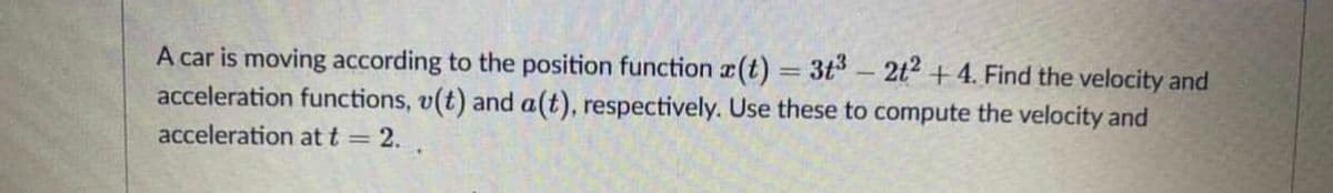 A car is moving according to the position function r(t) 3t-2t2 +4. Find the velocity and
acceleration functions, v(t) and a(t), respectively. Use these to compute the velocity and
|
acceleration at t = 2.
